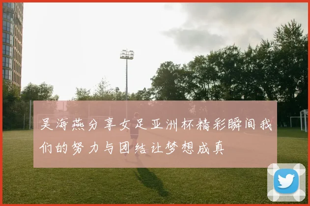 吴海燕分享女足亚洲杯精彩瞬间我们的努力与团结让梦想成真
