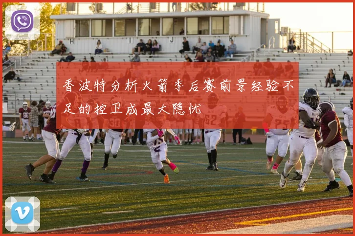 香波特分析火箭季后赛前景经验不足的控卫成最大隐忧