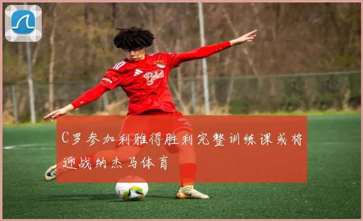 C罗参加利雅得胜利完整训练课或将迎战纳杰马体育