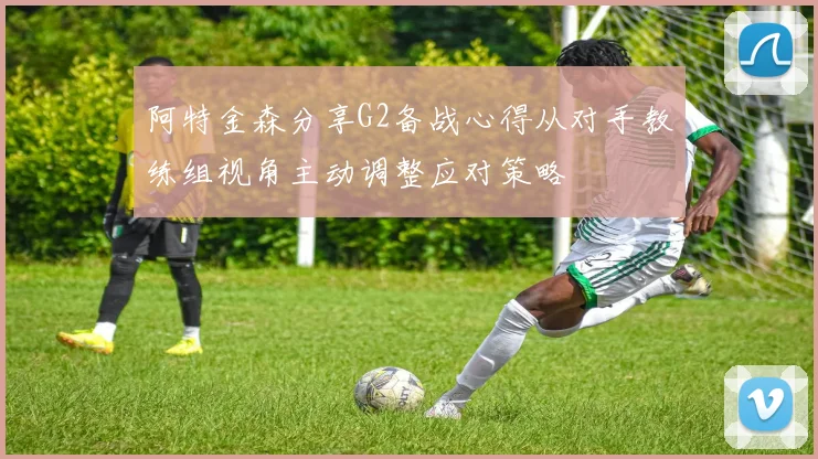 阿特金森分享G2备战心得从对手教练组视角主动调整应对策略