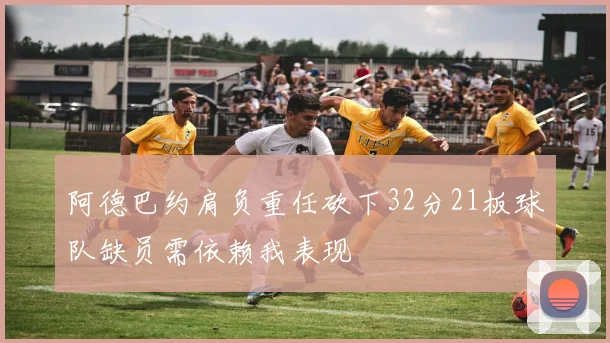 阿德巴约肩负重任砍下32分21板球队缺员需依赖我表现