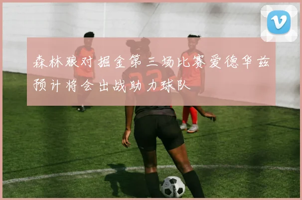 森林狼对掘金第三场比赛爱德华兹预计将会出战助力球队