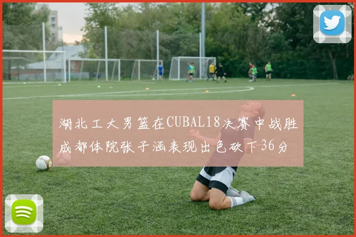 湖北工大男篮在CUBAL18决赛中战胜成都体院张子涵表现出色砍下36分6篮板