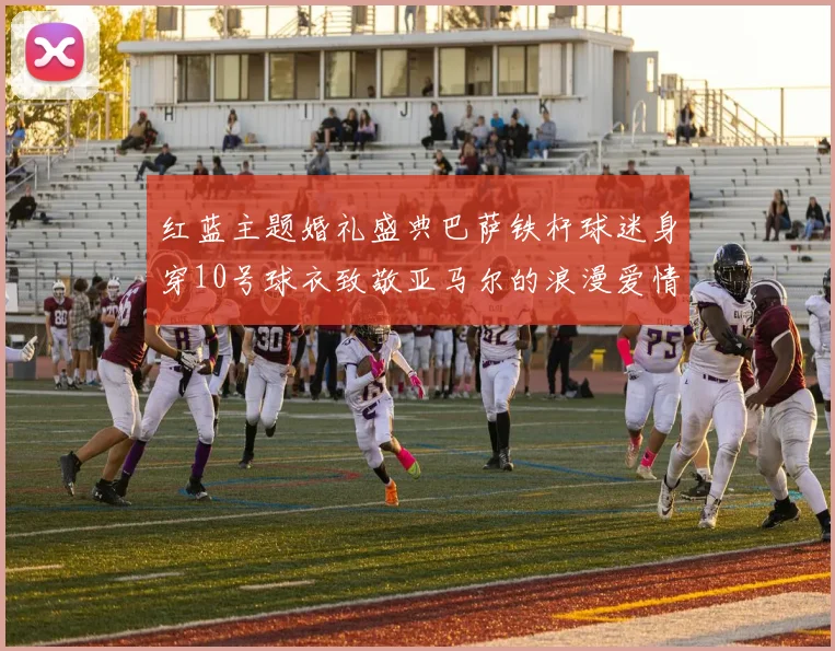 红蓝主题婚礼盛典巴萨铁杆球迷身穿10号球衣致敬亚马尔的浪漫爱情故事