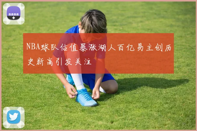 NBA球队估值暴涨湖人百亿易主创历史新高引发关注
