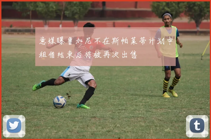 意媒曝鲁加尼不在斯帕莱蒂计划中租借结束后将被再次出售