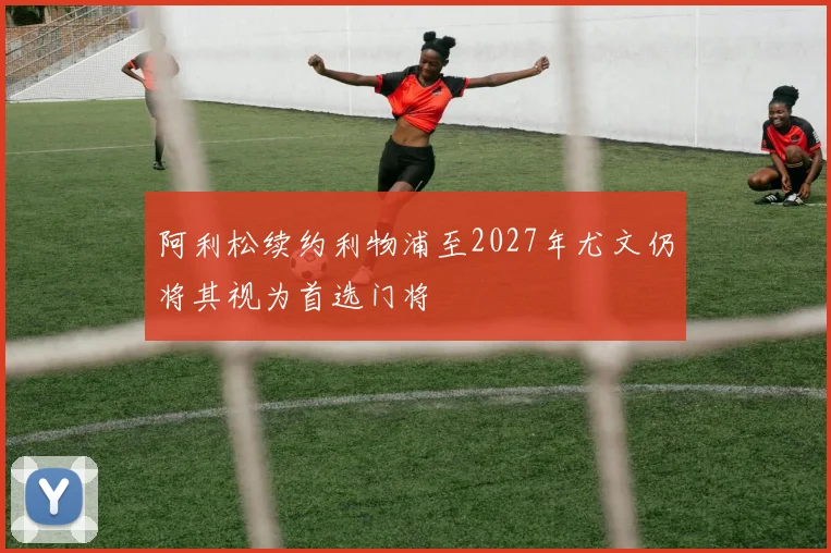 阿利松续约利物浦至2027年尤文仍将其视为首选门将