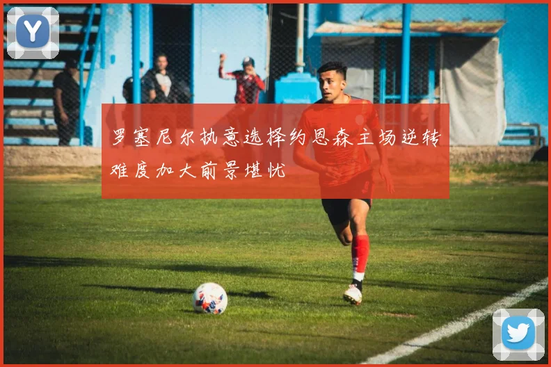 罗塞尼尔执意选择约恩森主场逆转难度加大前景堪忧