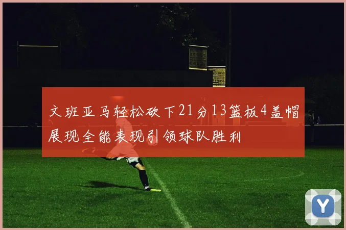 文班亚马轻松砍下21分13篮板4盖帽展现全能表现引领球队胜利