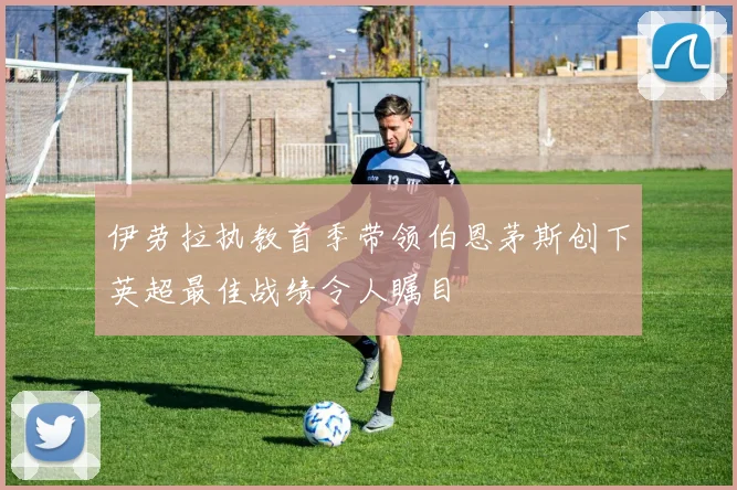 伊劳拉执教首季带领伯恩茅斯创下英超最佳战绩令人瞩目