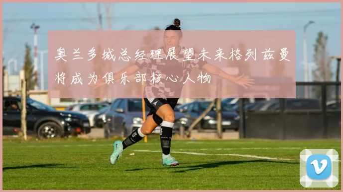奥兰多城总经理展望未来格列兹曼将成为俱乐部核心人物