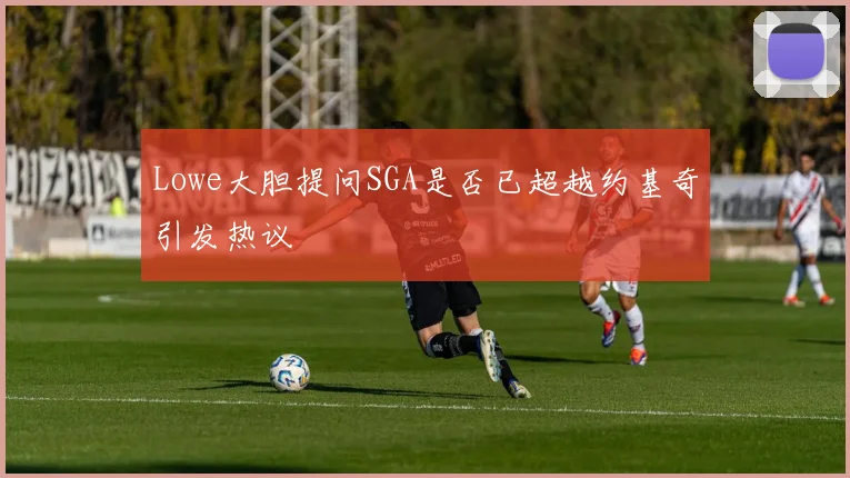 Lowe大胆提问SGA是否已超越约基奇引发热议