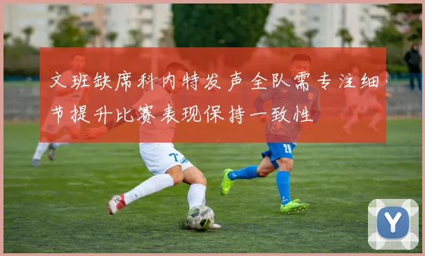 文班缺席科内特发声全队需专注细节提升比赛表现保持一致性