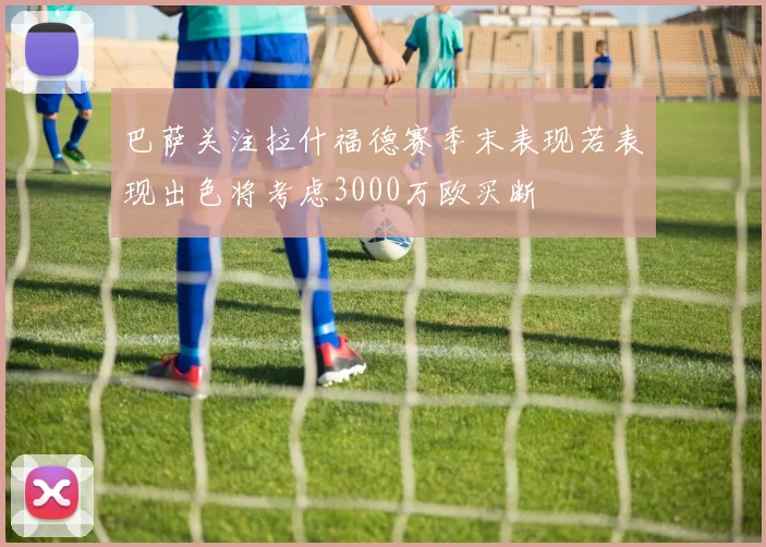 巴萨关注拉什福德赛季末表现若表现出色将考虑3000万欧买断