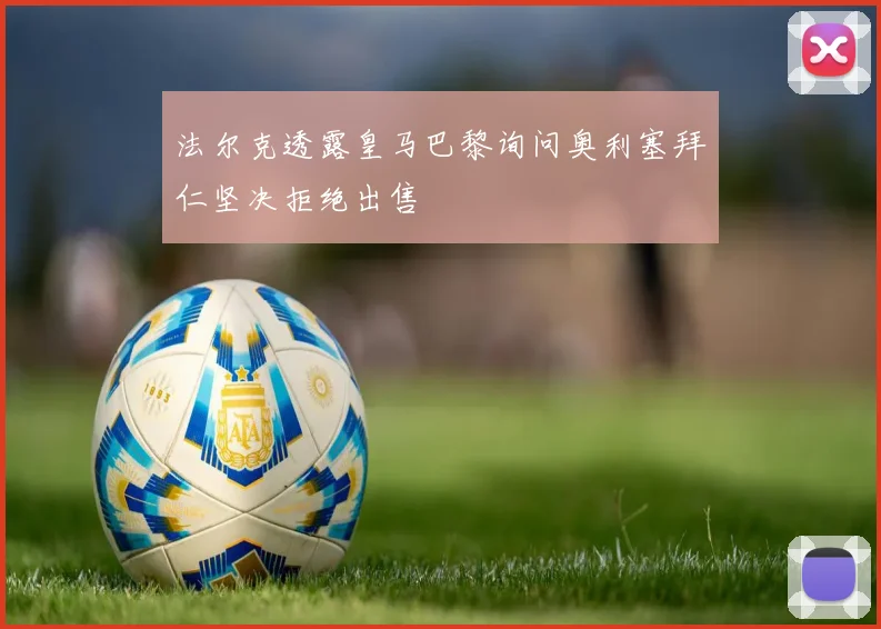 法尔克透露皇马巴黎询问奥利塞拜仁坚决拒绝出售