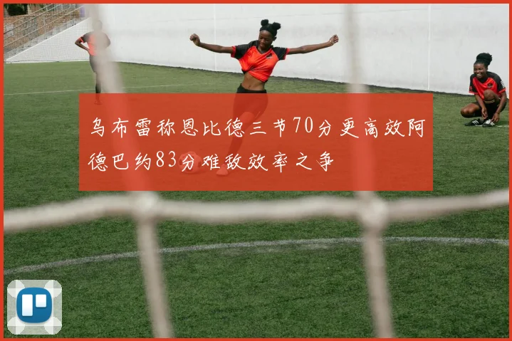 乌布雷称恩比德三节70分更高效阿德巴约83分难敌效率之争