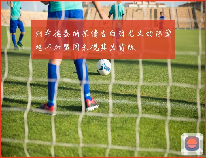 利希施泰纳深情告白对尤文的热爱绝不加盟国米视其为背叛