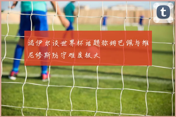 诺伊尔谈世界杯话题称姆巴佩与维尼修斯防守难度极大